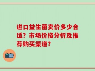 进口益生菌卖价多少合适？市场价格分析及推荐购买渠道？