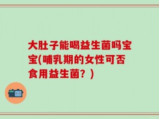 大肚子能喝益生菌吗宝宝(哺乳期的女性可否食用益生菌？)