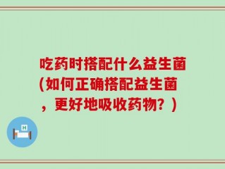 吃药时搭配什么益生菌(如何正确搭配益生菌，更好地吸收药物？)