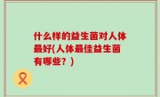 什么样的益生菌对人体最好(人体最佳益生菌有哪些？)