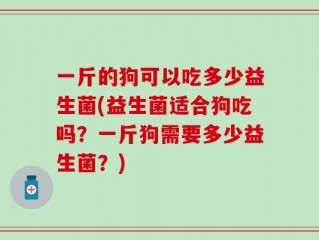 一斤的狗可以吃多少益生菌(益生菌适合狗吃吗？一斤狗需要多少益生菌？)