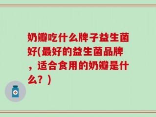 奶瓣吃什么牌子益生菌好(最好的益生菌品牌，适合食用的奶瓣是什么？)