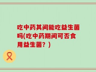 吃中药其间能吃益生菌吗(吃中药期间可否食用益生菌？)