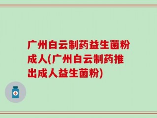 广州白云制药益生菌粉成人(广州白云制药推出成人益生菌粉)