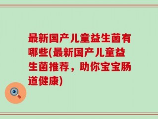 最新国产儿童益生菌有哪些(最新国产儿童益生菌推荐，助你宝宝肠道健康)