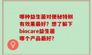 哪种益生菌对便秘特别有效果最好？想了解下biocare益生菌哪个产品最好？