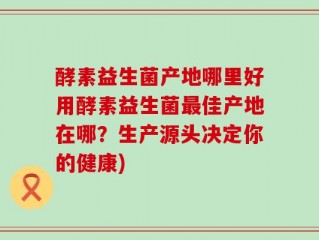 酵素益生菌产地哪里好用酵素益生菌最佳产地在哪？生产源头决定你的健康)