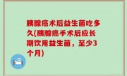 胰腺癌术后益生菌吃多久(胰腺癌手术后应长期饮用益生菌，至少3个月)