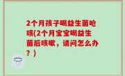 2个月孩子喝益生菌呛咳(2个月宝宝喝益生菌后咳嗽，请问怎么办？)