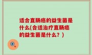 适合直肠癌的益生菌是什么(合适治疗直肠癌的益生菌是什么？)
