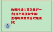 选哪种益生菌效果好一点(选出最佳益生菌：查看哪些益生菌效果更好)