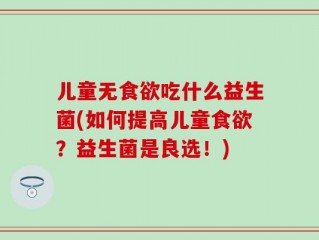 儿童无食欲吃什么益生菌(如何提高儿童食欲？益生菌是良选！)