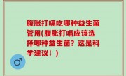 腹胀打嗝吃哪种益生菌管用(腹胀打嗝应该选择哪种益生菌？这是科学建议！)