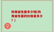 狗用益生菌多少钱(狗用益生菌的价格是多少？)