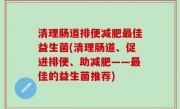 清理肠道排便减肥最佳益生菌(清理肠道、促进排便、助减肥——最佳的益生菌推荐)