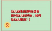 幼儿益生菌原味(益生菌对幼儿的好处，如何给幼儿服用？)