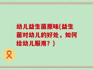 幼儿益生菌原味(益生菌对幼儿的好处，如何给幼儿服用？)