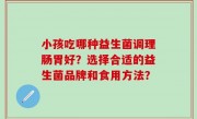 小孩吃哪种益生菌调理肠胃好？选择合适的益生菌品牌和食用方法？