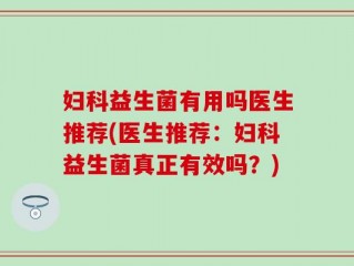 妇科益生菌有用吗医生推荐(医生推荐：妇科益生菌真正有效吗？)