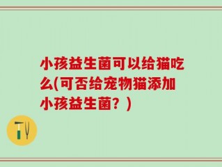 小孩益生菌可以给猫吃么(可否给宠物猫添加小孩益生菌？)