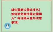 益生菌能过量吃多久(如何避免益生菌过量摄入？每日摄入量与注意事项)
