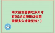 幼犬益生菌要吃多久才有效(幼犬服用益生菌需要多久才能见效？)
