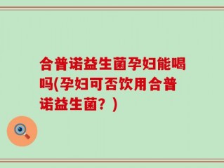 合普诺益生菌孕妇能喝吗(孕妇可否饮用合普诺益生菌？)