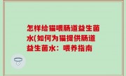 怎样给猫喂肠道益生菌水(如何为猫提供肠道益生菌水：喂养指南