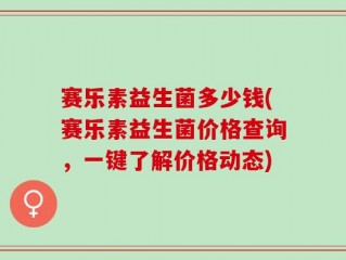 赛乐素益生菌多少钱(赛乐素益生菌价格查询，一键了解价格动态)
