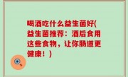 喝酒吃什么益生菌好(益生菌推荐：酒后食用这些食物，让你肠道更健康！)