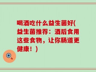 喝酒吃什么益生菌好(益生菌推荐：酒后食用这些食物，让你肠道更健康！)