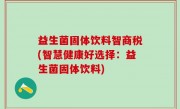 益生菌固体饮料智商税(智慧健康好选择：益生菌固体饮料)