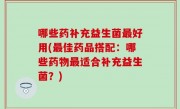 哪些药补充益生菌最好用(最佳药品搭配：哪些药物最适合补充益生菌？)