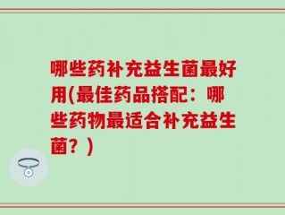 哪些药补充益生菌最好用(最佳药品搭配：哪些药物最适合补充益生菌？)