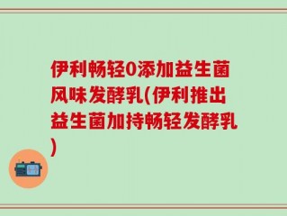 伊利畅轻0添加益生菌风味发酵乳(伊利推出益生菌加持畅轻发酵乳)