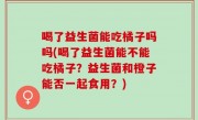 喝了益生菌能吃橘子吗吗(喝了益生菌能不能吃橘子？益生菌和橙子能否一起食用？)