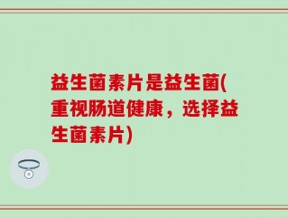 益生菌素片是益生菌(重视肠道健康，选择益生菌素片)