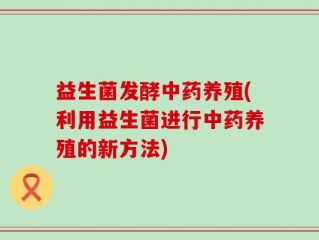 益生菌发酵中药养殖(利用益生菌进行中药养殖的新方法)