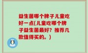 益生菌哪个牌子儿童吃好一点(儿童吃哪个牌子益生菌最好？推荐几款值得买的。)
