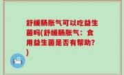 舒缓肠胀气可以吃益生菌吗(舒缓肠胀气：食用益生菌是否有帮助？)