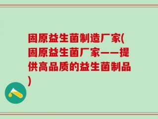 固原益生菌制造厂家(固原益生菌厂家——提供高品质的益生菌制品)