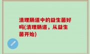 清理肠道中的益生菌好吗(清理肠道，从益生菌开始)