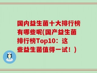 国内益生菌十大排行榜有哪些呢(国产益生菌排行榜Top10：这些益生菌值得一试！)