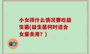 小女孩什么情况要吃益生菌(益生菌何时适合女童食用？)