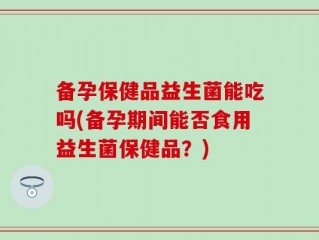 备孕保健品益生菌能吃吗(备孕期间能否食用益生菌保健品？)