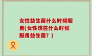 女性益生菌什么时候服用(女性该在什么时候服用益生菌？)