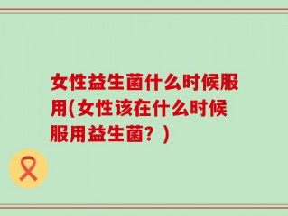 女性益生菌什么时候服用(女性该在什么时候服用益生菌？)