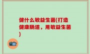 健什么敏益生菌(打造健康肠道，用敏益生菌)