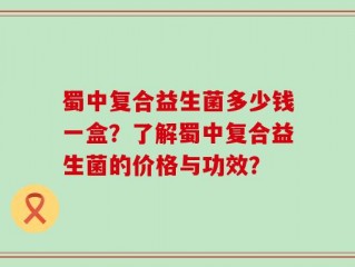 蜀中复合益生菌多少钱一盒？了解蜀中复合益生菌的价格与功效？