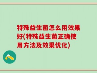 特殊益生菌怎么用效果好(特殊益生菌正确使用方法及效果优化)